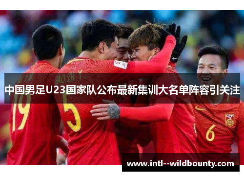 中国男足U23国家队公布最新集训大名单阵容引关注 中国男足U23国家队公布最新集训大名单阵容引关注