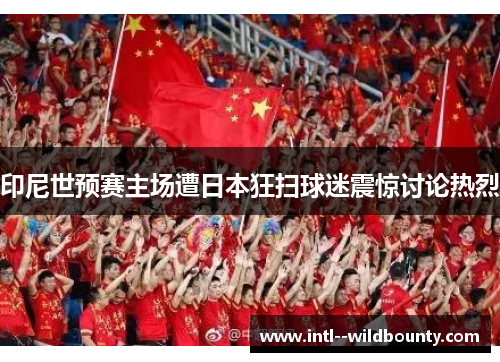 印尼世预赛主场遭日本狂扫球迷震惊讨论热烈