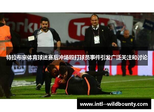 特拉布宗体育球迷赛后冲场殴打球员事件引发广泛关注和讨论