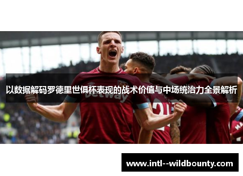 以数据解码罗德里世俱杯表现的战术价值与中场统治力全景解析