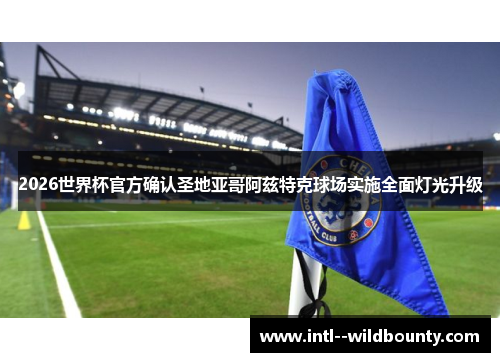 2026世界杯官方确认圣地亚哥阿兹特克球场实施全面灯光升级 2026世界杯官方确认圣地亚哥阿兹特克球场实施全面灯光升级