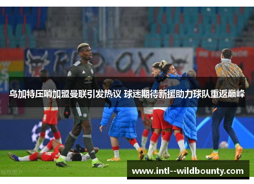 乌加特压哨加盟曼联引发热议 球迷期待新援助力球队重返巅峰 乌加特压哨加盟曼联引发热议 球迷期待新援助力球队重返巅峰