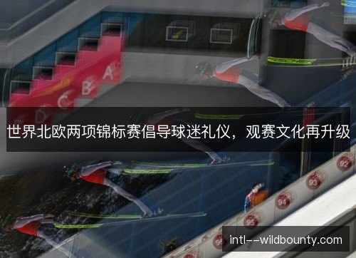 世界北欧两项锦标赛倡导球迷礼仪,观赛文化再升级 世界北欧两项锦标赛倡导球迷礼仪,观赛文化再升级