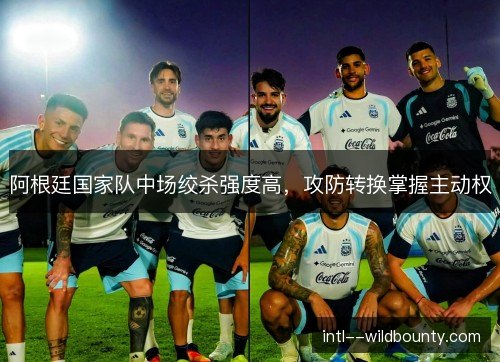 阿根廷国家队中场绞杀强度高，攻防转换掌握主动权